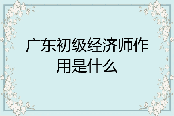 广东初级经济师作用是什么