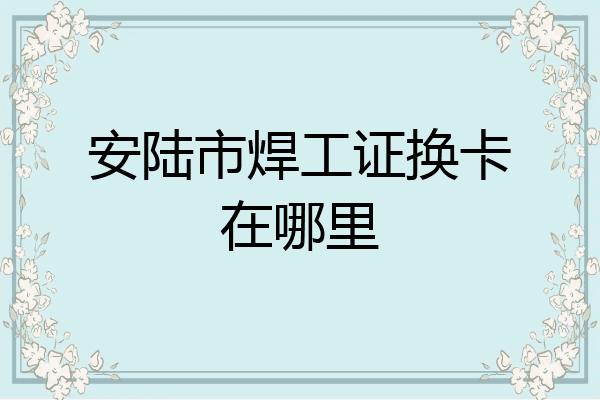 安陆市焊工证换卡在哪里