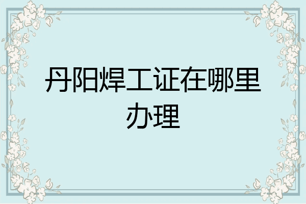 丹阳焊工证在哪里办理