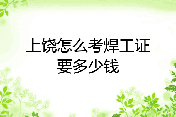 上饶怎么考焊工证要多少钱