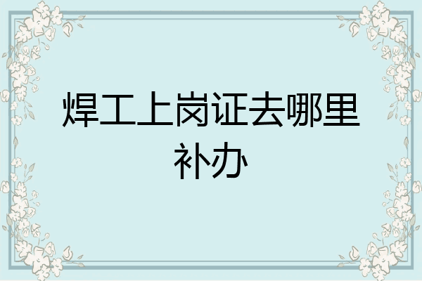 焊工上岗证去哪里补办
