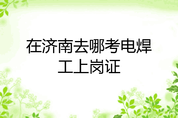 在济南去哪考电焊工上岗证