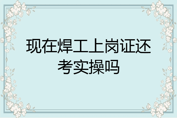 现在焊工上岗证还考实操吗