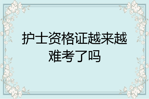 护士资格证越来越难考了吗