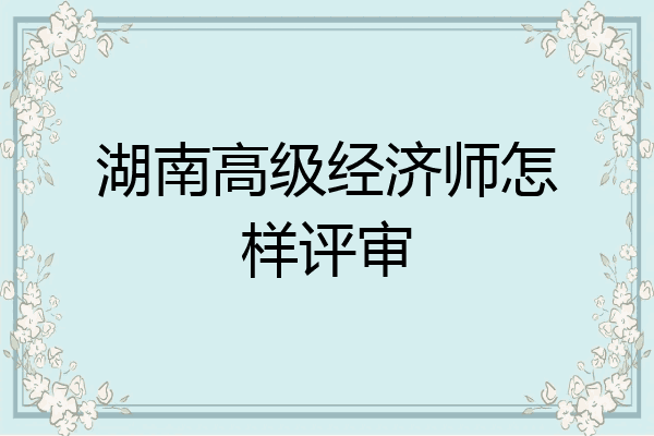 湖南高级经济师怎样评审