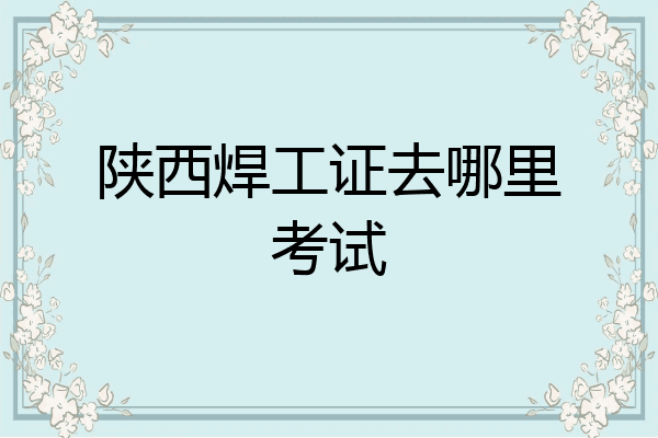 陕西焊工证去哪里考试