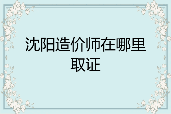 沈阳造价师在哪里取证