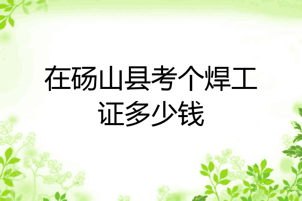 在砀山县考个焊工证多少钱