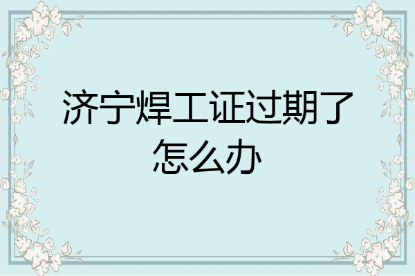 济宁焊工证过期了怎么办