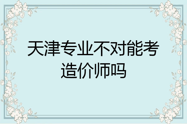 天津专业不对能考造价师吗
