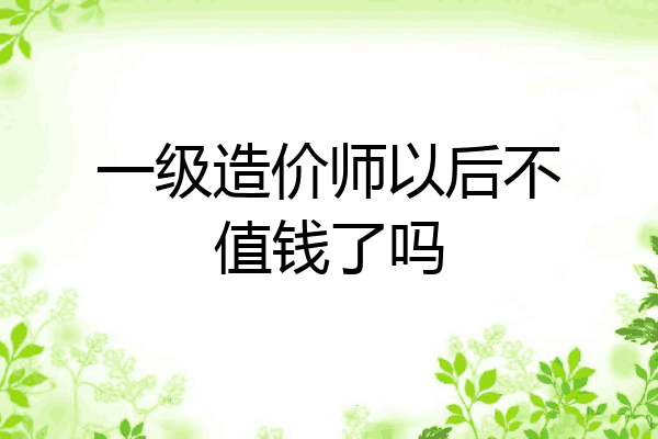一级造价师以后不值钱了吗