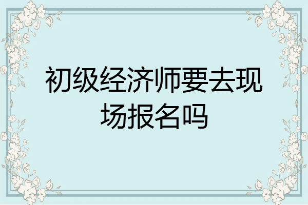 初级经济师要去现场报名吗