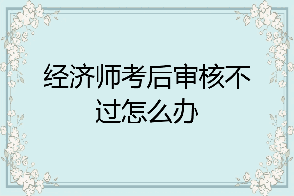 经济师考后审核不过怎么办