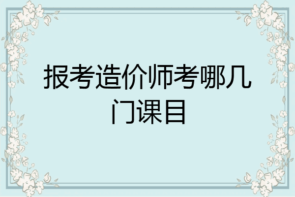 报考造价师考哪几门课目