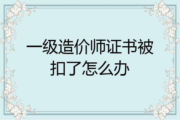 一级造价师证书被扣了怎么办