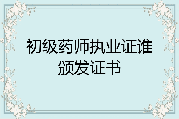 初级药师执业证谁颁发证书