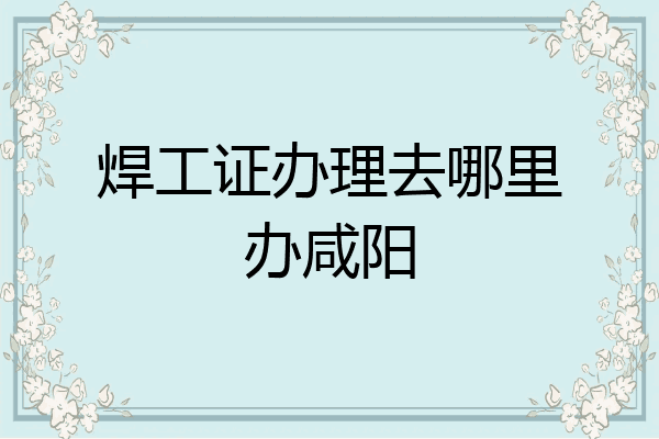 焊工证办理去哪里办咸阳