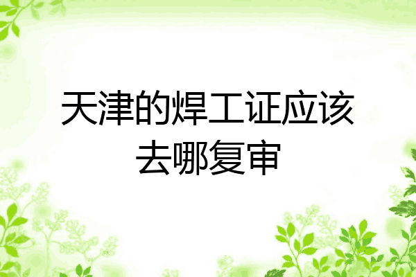 天津的焊工证应该去哪复审