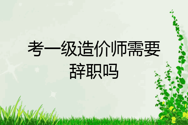 考一级造价师需要辞职吗