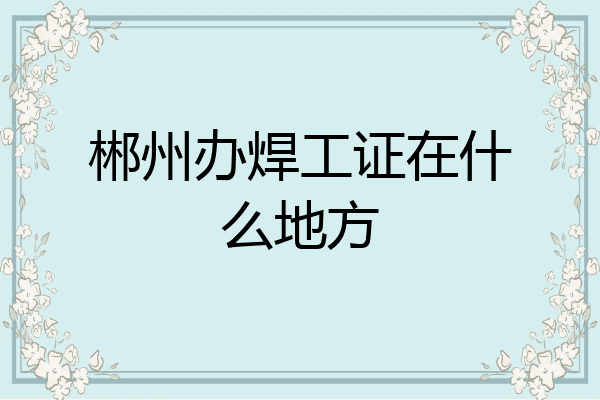 郴州办焊工证在什么地方