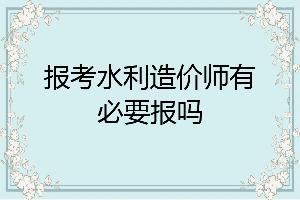 报考水利造价师有必要报吗