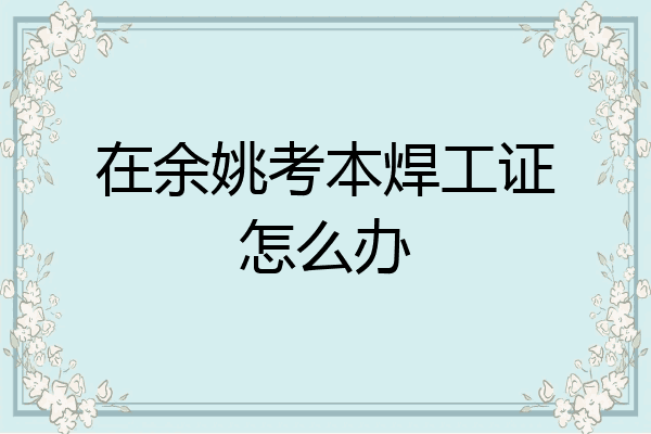 在余姚考本焊工证怎么办