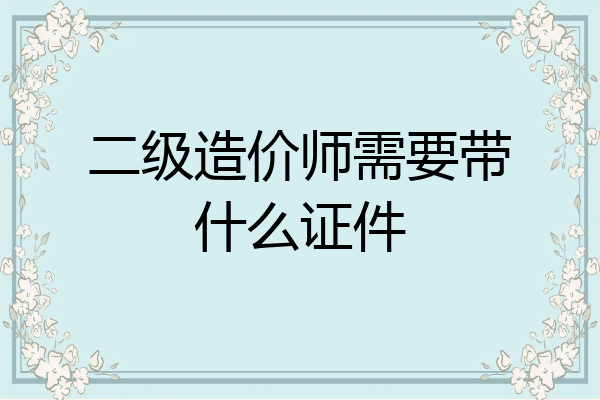 二级造价师需要带什么证件