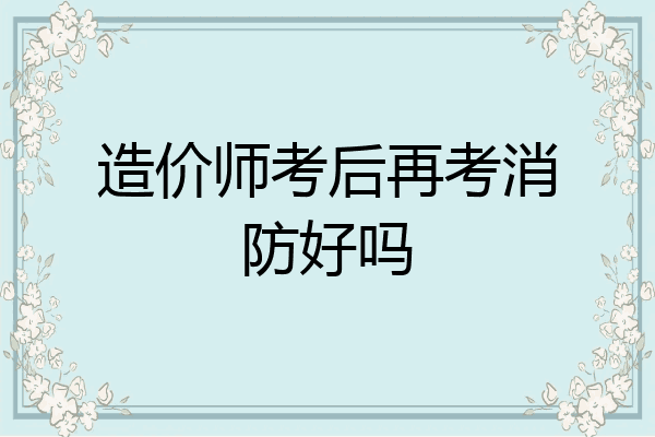 造价师考后再考消防好吗