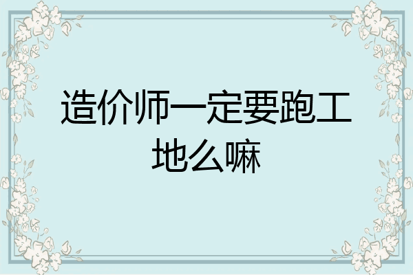 造价师一定要跑工地么嘛