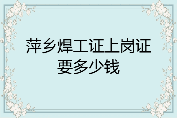 萍乡焊工证上岗证要多少钱