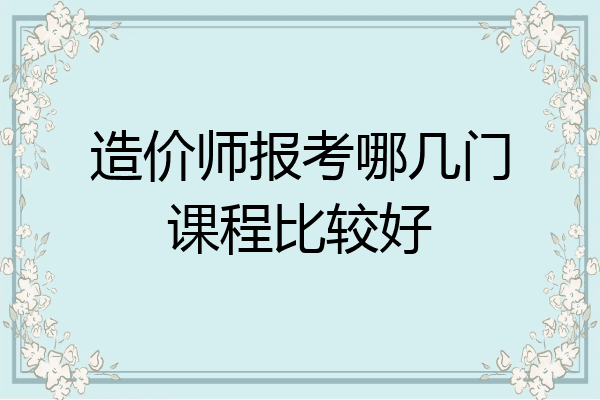 造价师报考哪几门课程比较好