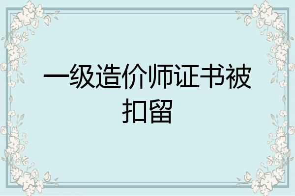 一级造价师证书被扣留