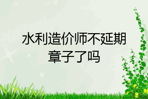 水利造价师不延期章子了吗