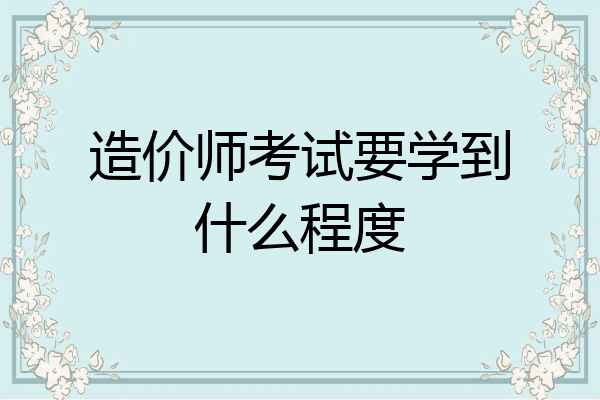 造价师考试要学到什么程度