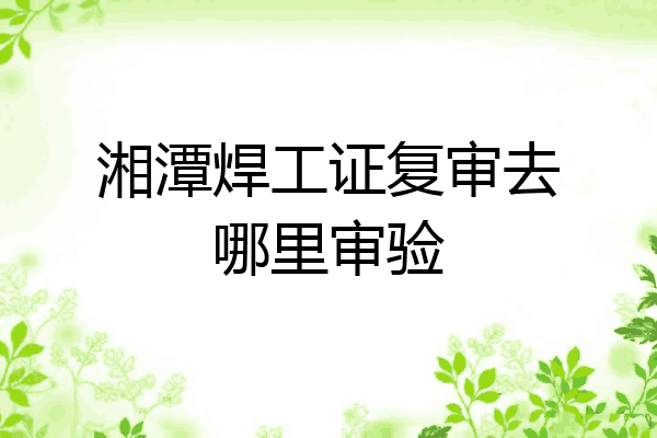 湘潭焊工证复审去哪里审验