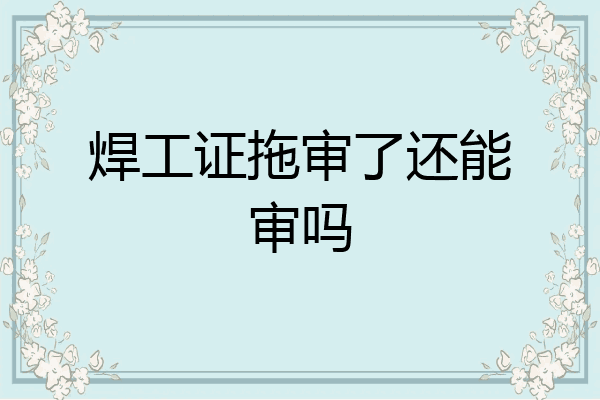 焊工证拖审了还能审吗