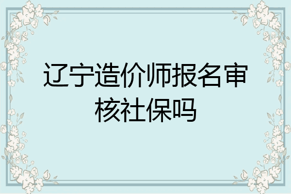 辽宁造价师报名审核社保吗