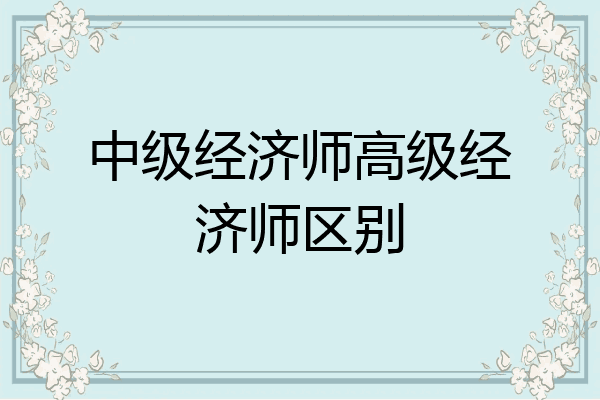 中级经济师高级经济师区别