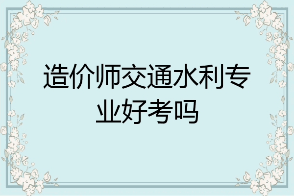 造价师交通水利专业好考吗