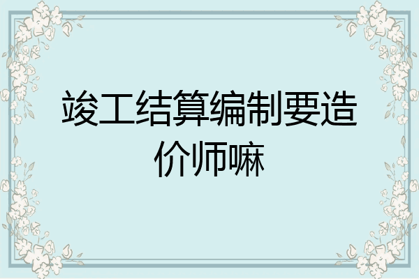 竣工结算编制要造价师嘛