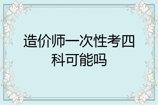造价师一次性考四科可能吗