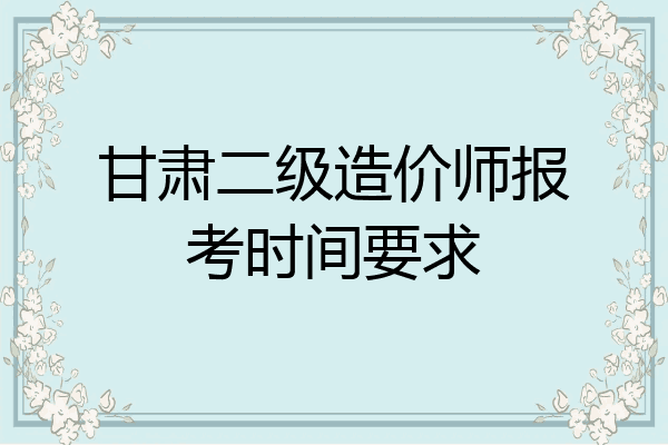 甘肃二级造价师报考时间要求