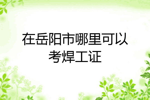 在岳阳市哪里可以考焊工证