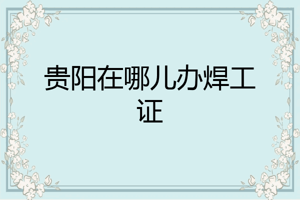 贵阳在哪儿办焊工证