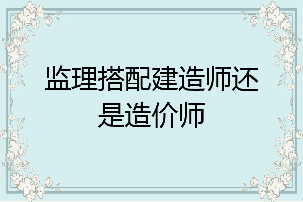 监理搭配建造师还是造价师