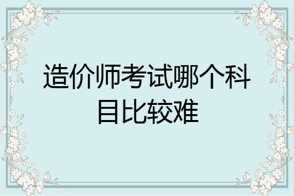 造价师考试哪个科目比较难