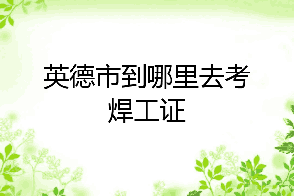 英德市到哪里去考焊工证