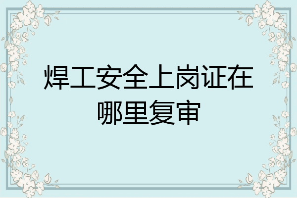 焊工安全上岗证在哪里复审