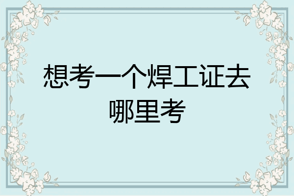 想考一个焊工证去哪里考