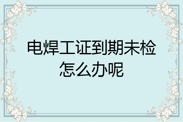 电焊工证到期未检怎么办呢